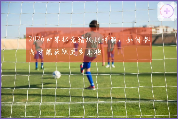 2026世界杯竞猜规则详解，如何参与才能获取更多乐趣