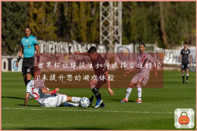 世界杯让球投注如何选择合适的App来提升您的游戏体验